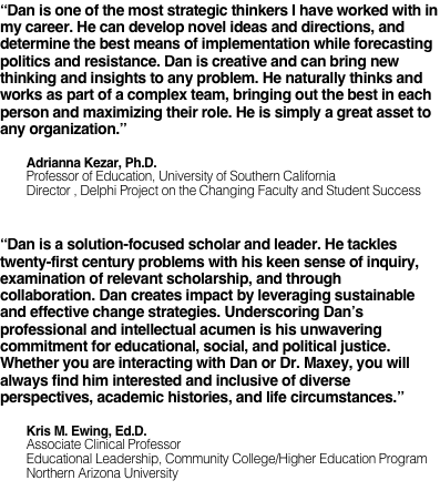 “Dan is one of the most strategic thinkers I have worked with in my career. He can develop novel ideas and directions, and determine the best means of implementation while forecasting politics and resistance. Dan is creative and can bring new thinking and insights to any problem. He naturally thinks and works as part of a complex team, bringing out the best in each person and maximizing their role. He is simply a great asset to any organization.”         Adrianna Kezar, Ph.D.
        Professor of Education, University of Southern California        Director , Delphi Project on the Changing Faculty and Student Success

“Dan is a solution-focused scholar and leader. He tackles twenty-first century problems with his keen sense of inquiry, examination of relevant scholarship, and through collaboration. Dan creates impact by leveraging sustainable and effective change strategies. Underscoring Dan’s professional and intellectual acumen is his unwavering commitment for educational, social, and political justice. Whether you are interacting with Dan or Dr. Maxey, you will always find him interested and inclusive of diverse perspectives, academic histories, and life circumstances.”          Kris M. Ewing, Ed.D.        Associate Clinical Professor        Educational Leadership, Community College/Higher Education Program        Northern Arizona University
